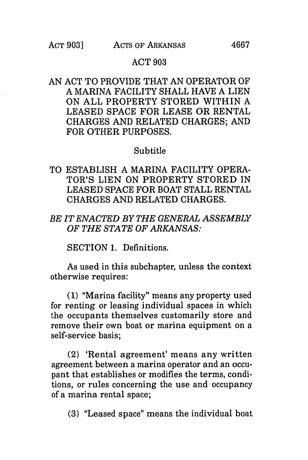 handle is hein.ssl/ssar0038 and id is 1 raw text is: ACTS OF ARKANSAS

ACT 903
AN ACT TO PROVIDE THAT AN OPERATOR OF
A MARINA FACILITY SHALL HAVE A LIEN
ON ALL PROPERTY STORED WITHIN A
LEASED SPACE FOR LEASE OR RENTAL
CHARGES AND RELATED CHARGES; AND
FOR OTHER PURPOSES.
Subtitle
TO ESTABLISH A MARINA FACILITY OPERA-
TOR'S LIEN ON PROPERTY STORED IN
LEASED SPACE FOR BOAT STALL RENTAL
CHARGES AND RELATED CHARGES.
BE IT ENACTED BY THE GENERAL ASSEMBLY
OF THE STATE OF ARKANSAS:
SECTION 1. Definitions.
As used in this subchapter, unless the context
otherwise requires:
(1) Marina facility means any property used
for renting or leasing individual spaces in which
the occupants themselves customarily store and
remove their own boat or marina equipment on a
self-service basis;
(2) 'Rental agreement' means any written
agreement between a marina operator and an occu-
pant that establishes or modifies the terms, condi-
tions, or rules concerning the use and occupancy
of a marina rental space;
(3) Leased space means the individual boat

ACT 903]

4667


