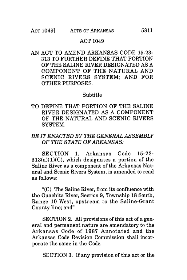 handle is hein.ssl/ssar0039 and id is 1 raw text is: ACTS OF ARKANSAS

ACT 1049
AN ACT TO AMEND ARKANSAS CODE 15-23-
313 TO FURTHER DEFINE THAT PORTION
OF THE SALINE RIVER DESIGNATED AS A
COMPONENT OF THE NATURAL AND
SCENIC RIVERS SYSTEM; AND FOR
OTHER PURPOSES.
Subtitle
TO DEFINE THAT PORTION OF THE SALINE
RIVER DESIGNATED AS A COMPONENT
OF THE NATURAL AND SCENIC RIVERS
SYSTEM.
BE IT ENACTED BY THE GENERAL ASSEMBLY
OF THE STATE OF ARKANSAS:
SECTION    1. Arkansas Code     15-23-
313(a)(1)(C), which designates a portion of the
Saline River as a component of the Arkansas Nat-
ural and Scenic Rivers System, is amended to read
as follows:
(C) The Saline River, from its confluence with
the Ouachita River, Section 9, Township 18 South,
Range 10 West, upstream to the Saline-Grant
County line; and
SECTION 2. All provisions of this act of a gen-
eral and permanent nature are amendatory to the
Arkansas Code of 1987 Annotated and the
Arkansas Code Revision Commission shall incor-
porate the same in the Code.
SECTION 3. If any provision of this act or the

ACT 1049]

5811


