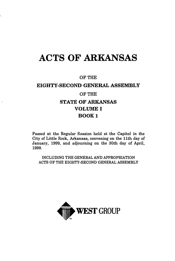 handle is hein.ssl/ssar0042 and id is 1 raw text is: ACTS OF ARKANSAS
OF THE
EIGHTY-SECOND GENERAL ASSEMBLY
OF THE
STATE OF ARKANSAS
VOLUME I
BOOK 1
Passed at the Regular Session held at the Capital in the
City of Little Rock, Arkansas, convening on the 11th day of
January, 1999, and adjourning on the 30th day of April,
1999.
INCLUDING THE GENERAL AND APPROPRIATION
ACTS OF THE EIGHTY-SECOND GENERAL ASSEMBLY
4, WEST GROUP


