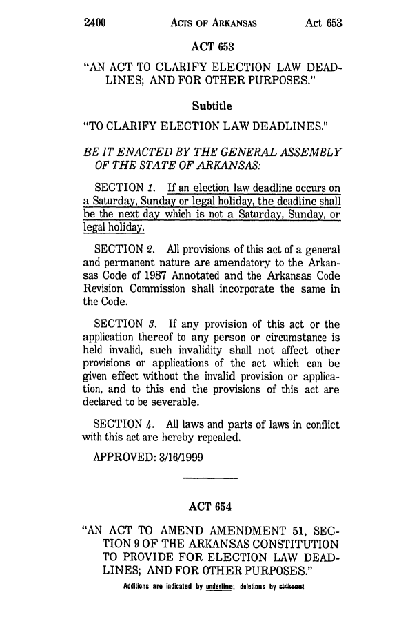 handle is hein.ssl/ssar0044 and id is 1 raw text is: AcTs OF ARKANSAS

ACT 653
AN ACT TO CLARIFY ELECTION LAW DEAD-
LINES; AND FOR OTHER PURPOSES.
Subtitle
TO CLARIFY ELECTION LAW DEADLINES.
BE IT ENACTED BY THE GENERAL ASSEMBLY
OF THE STATE OF ARKANSAS:
SECTION 1. If an election law deadline occurs on
a Saturday, Sunday or legal holiday, the deadline shall
be the next day which is not a Saturday, Sunday, or
legal holiday.
SECTION 2. All provisions of this act of a general
and permanent nature are amendatory to the Arkan-
sas Code of 1987 Annotated and the Arkansas Code
Revision Commission shall incorporate the same in
the Code.
SECTION 3. If any provision of this act or the
application thereof to any person or circumstance is
held invalid, such invalidity shall not affect other
provisions or applications of the act which can be
given effect without the invalid provision or applica-
tion, and to this end the provisions of this act are
declared to be severable.
SECTION 4. All laws and parts of laws in conflict
with this act are hereby repealed.
APPROVED: 3/16/1999
ACT 654
AN ACT TO AMEND AMENDMENT 51, SEC-
TION 9 OF THE ARKANSAS CONSTITUTION
TO PROVIDE FOR ELECTION LAW          DEAD-
LINES; AND FOR OTHER PURPOSES.
Additions are Indicated by underline; deletions by stikaou

2400

Act 653


