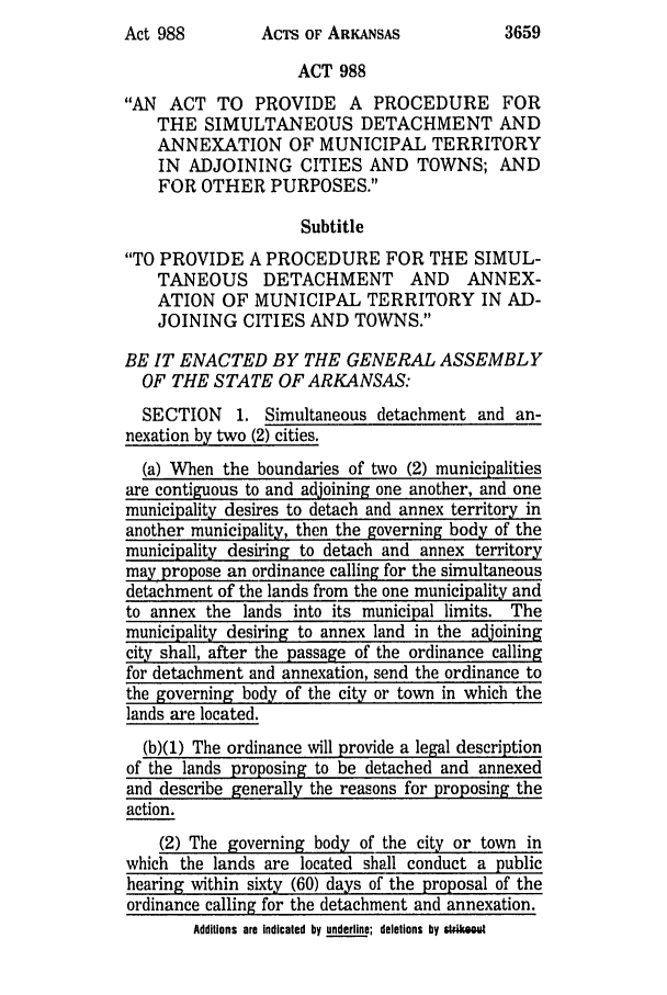 handle is hein.ssl/ssar0045 and id is 1 raw text is: AcTs OF ARKANSAS

ACT 988
AN ACT TO PROVIDE A PROCEDURE FOR
THE SIMULTANEOUS DETACHMENT AND
ANNEXATION OF MUNICIPAL TERRITORY
IN ADJOINING CITIES AND TOWNS; AND
FOR OTHER PURPOSES.
Subtitle
TO PROVIDE A PROCEDURE FOR THE SIMUL-
TANEOUS DETACHMENT AND ANNEX-
ATION OF MUNICIPAL TERRITORY IN AD-
JOINING CITIES AND TOWNS.
BE IT ENACTED BY THE GENERAL ASSEMBLY
OF THE STATE OF ARKANSAS:
SECTION 1. Simultaneous detachment and an-
nexation by two (2) cities.
(a) When the boundaries of two (2) municipalities
are contiguous to and adjoining one another, and one
municipality desires to detach and annex territory in
another municipality, then the governing body of the
municipality desiring to detach and annex territory
may propose an ordinance calling for the simultaneous
detachment of the lands from the one municipality and
to annex the lands into its municipal limits. The
municipality desiring to annex land in the adjoining
city shall, after the passage of the ordinance calling
for detachment and annexation, send the ordinance to
the governing body of the city or town in which the
lands are located.
(b)(1) The ordinance will provide a legal description
of the lands proposing to be detached and annexed
and describe generally the reasons for proposing the
action.
(2) The governing body of the city or town in
which the lands are located shall conduct a public
hearing within sixty (60) days of the proposal of the
ordinance calling for the detachment and annexation.
Additions are Indicated by underline; deletions by stikewou

3659

Act 988



