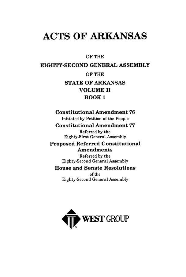 handle is hein.ssl/ssar0048 and id is 1 raw text is: ACTS OF ARKANSAS
OF THE
EIGHTY-SECOND GENERAL ASSEMBLY
OF THE
STATE OF ARKANSAS
VOLUME II
BOOK 1
Constitutional Amendment 76
Initiated by Petition of the People
Constitutional Amendment 77
Referred by the
Eighty-First General Assembly
Proposed Referred Constitutional
Amendments
Referred by the
Eighty-Second General Assembly
House and Senate Resolutions
of the
Eighty-Second General Assembly
A
4P.WEST GROUP



