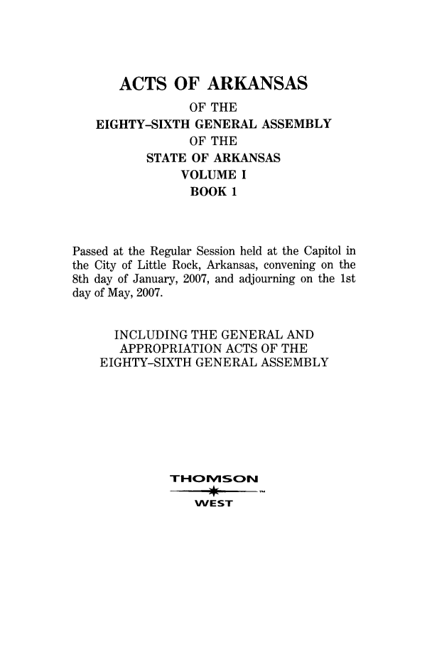 handle is hein.ssl/ssar0049 and id is 1 raw text is: ACTS OF ARKANSAS
OF THE
EIGHTY-SIXTH GENERAL ASSEMBLY
OF THE
STATE OF ARKANSAS
VOLUME I
BOOK 1
Passed at the Regular Session held at the Capitol in
the City of Little Rock, Arkansas, convening on the
8th day of January, 2007, and adjourning on the 1st
day of May, 2007.
INCLUDING THE GENERAL AND
APPROPRIATION ACTS OF THE
EIGHTY-SIXTH GENERAL ASSEMBLY
THOM1SON
WEST


