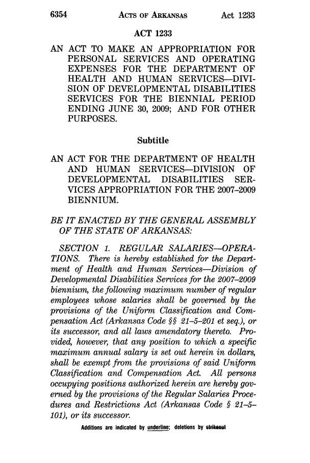 handle is hein.ssl/ssar0055 and id is 1 raw text is: ACTS OF ARKANSAS

ACT 1233
AN ACT TO MAKE AN APPROPRIATION FOR
PERSONAL SERVICES AND          OPERATING
EXPENSES FOR THE DEPARTMENT OF
HEALTH AND HUMAN SERVICES-DIVI-
SION OF DEVELOPMENTAL DISABILITIES
SERVICES FOR THE BIENNIAL PERIOD
ENDING JUNE 30, 2009; AND FOR OTHER
PURPOSES.
Subtitle
AN ACT FOR THE DEPARTMENT OF HEALTH
AND   HUMAN     SERVICES-DIVISION       OF
DEVELOPMENTAL        DISABILITIES     SER-
VICES APPROPRIATION FOR THE 2007-2009
BIENNIUM.
BE IT ENACTED BY THE GENERAL ASSEMBLY
OF THE STATE OF ARKANSAS:
SECTION 1. REGULAR SALARIES-OPERA-
TIONS. There is hereby established for the Depart-
ment of Health and Human Services-Division of
Developmental Disabilities Services for the 2007-2009
biennium, the following maximum number of regular
employees whose salaries shall be governed by the
provisions of the Uniform Classification and Com-
pensation Act (Arkansas Code §§ 21-5-201 et seq.), or
its successor, and all laws amendatory thereto. Pro-
vided, however, that any position to which a specific
maximum annual salary is set out herein in dollars,
shall be exempt from the provisions of said Uniform
Classification and Compensation Act. All persons
occupying positions authorized herein are hereby gov-
erned by the provisions of the Regular Salaries Proce-
dures and Restrictions Act (Arkansas Code § 21-5-
101), or its successor.
Additions are indicated by underline; deletions by strikeout

6354

Act 1233


