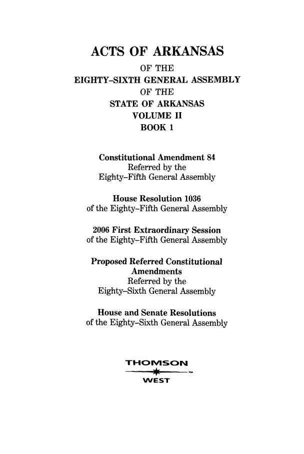 handle is hein.ssl/ssar0057 and id is 1 raw text is: ACTS OF ARKANSAS
OF THE
EIGHTY-SIXTH GENERAL ASSEMBLY
OF THE
STATE OF ARKANSAS
VOLUME II
BOOK 1
Constitutional Amendment 84
Referred by the
Eighty-Fifth General Assembly
House Resolution 1036
of the Eighty-Fifth General Assembly
2006 First Extraordinary Session
of the Eighty-Fifth General Assembly
Proposed Referred Constitutional
Amendments
Referred by the
Eighty-Sixth General Assembly
House and Senate Resolutions
of the Eighty-Sixth General Assembly
THOESN
WEST


