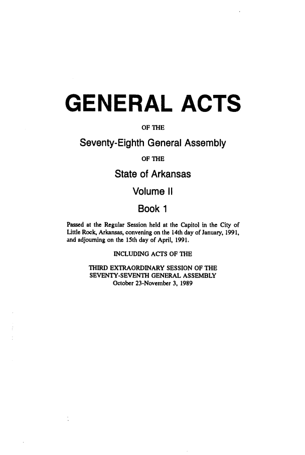 handle is hein.ssl/ssar0060 and id is 1 raw text is: GENERAL ACTS
OF THE
Seventy-Eighth General Assembly
OF THE
State of Arkansas
Volume II
Book 1
Passed at the Regular Session held at the Capitol in the City of
Little Rock, Arkansas, convening on the 14th day of January, 1991,
and adjourning on the 15th day of April, 1991.
INCLUDING ACTS OF THE
THIRD EXTRAORDINARY SESSION OF THE
SEVENTY-SEVENTH GENERAL ASSEMBLY
October 23-November 3, 1989


