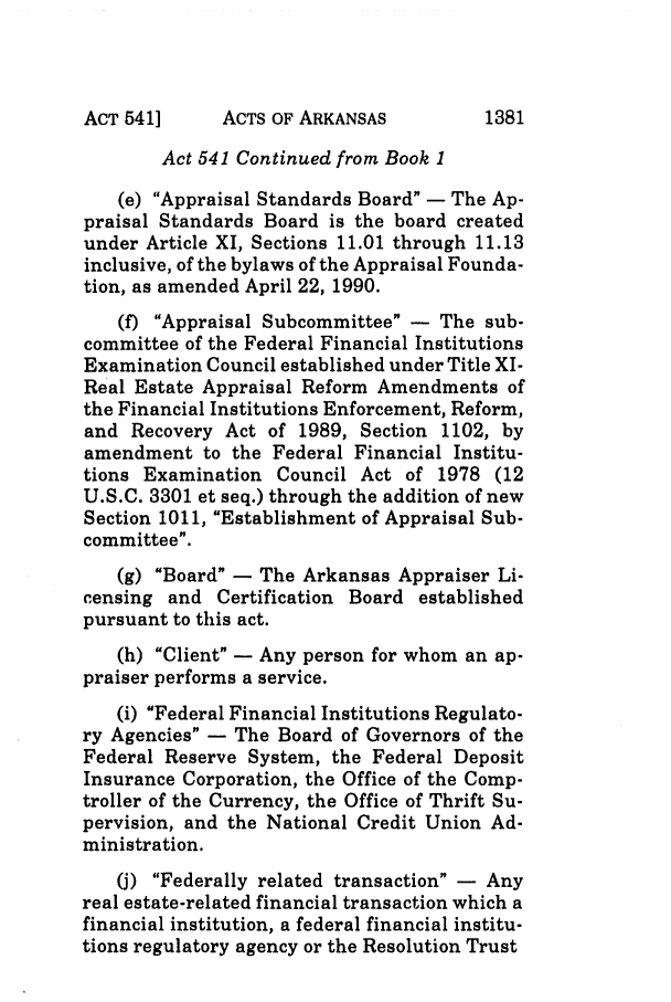 handle is hein.ssl/ssar0061 and id is 1 raw text is: ACTS OF ARKANSAS

Act 541 Continued from Book 1
(e) Appraisal Standards Board - The Ap-
praisal Standards Board is the board created
under Article XI, Sections 11.01 through 11.13
inclusive, of the bylaws of the Appraisal Founda-
tion, as amended April 22, 1990.
(f) Appraisal Subcommittee - The sub-
committee of the Federal Financial Institutions
Examination Council established under Title XI-
Real Estate Appraisal Reform Amendments of
the Financial Institutions Enforcement, Reform,
and Recovery Act of 1989, Section 1102, by
amendment to the Federal Financial Institu-
tions Examination Council Act of 1978 (12
U.S.C. 3301 et seq.) through the addition of new
Section 1011, Establishment of Appraisal Sub-
committee.
(g) Board - The Arkansas Appraiser Li-
censing and Certification Board established
pursuant to this act.
(h) Client - Any person for whom an ap-
praiser performs a service.
(i) Federal Financial Institutions Regulato-
ry Agencies - The Board of Governors of the
Federal Reserve System, the Federal Deposit
Insurance Corporation, the Office of the Comp-
troller of the Currency, the Office of Thrift Su-
pervision, and the National Credit Union Ad-
ministration.
(j) Federally related transaction - Any
real estate-related financial transaction which a
financial institution, a federal financial institu-
tions regulatory agency or the Resolution Trust

ACT 541]

1381


