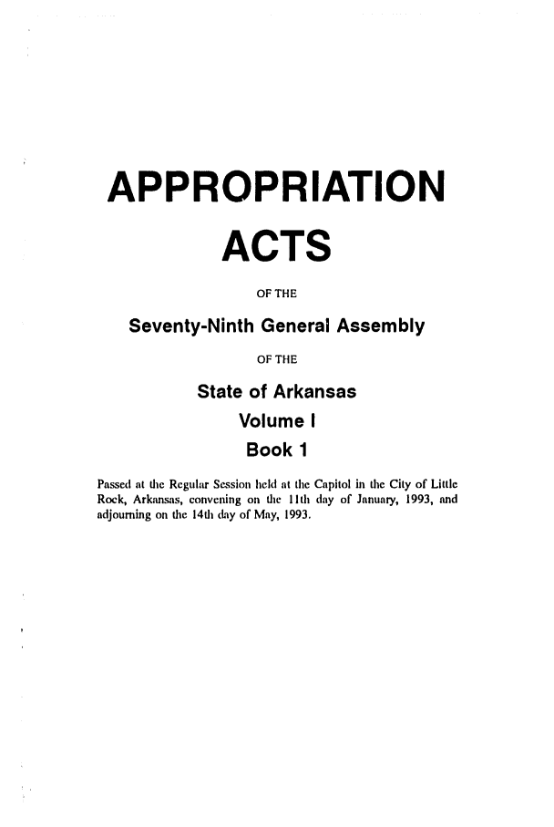 handle is hein.ssl/ssar0063 and id is 1 raw text is: APPROPRIATION
ACTS
OF THE
Seventy-Ninth General Assembly
OF THE
State of Arkansas
Volume I
Book 1
Passed at die Regular Session held at the Capitol in the City of Little
Rock, Arkansas, convening on the lIth day of January, 1993, and
adjourning on tie 14i (Lay of May, 1993.


