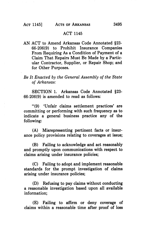 handle is hein.ssl/ssar0068 and id is 1 raw text is: ACTS OF ARKANSAS

ACT 1145
AN ACT to Amend Arkansas Code Annotated §23-
66-206(9) to Prohibit Insurance Companies
From Requiring As a Condition of Payment of a
Claim That Repairs Must Be Made by a Partic-
ular Contractor, Supplier, or Repair Shop; and
for Other Purposes.
Be It Enacted by the General Assembly of the State
of Arkansas:
SECTION 1. Arkansas Code Annotated §23-
66-206(9) is amended to read as follows:
(9) 'Unfair claims settlement practices' are
committing or performing with such frequency as to
indicate a general business practice any of the
following:
(A) Misrepresenting pertinent facts or insur-
ance policy provisions relating to coverages at issue;
(B) Failing to acknowledge and act reasonably
and promptly upon communications with respect to
claims arising under insurance policies;
(C) Failing to adopt and implement reasonable
standards for the prompt investigation of claims
arising under insurance policies;
(D) Refusing to pay claims without conducting
a reasonable investigation based upon all available
information;
(E) Failing to affirm or deny coverage of
claims within a reasonable time after proof of loss

ACT 11451

3495


