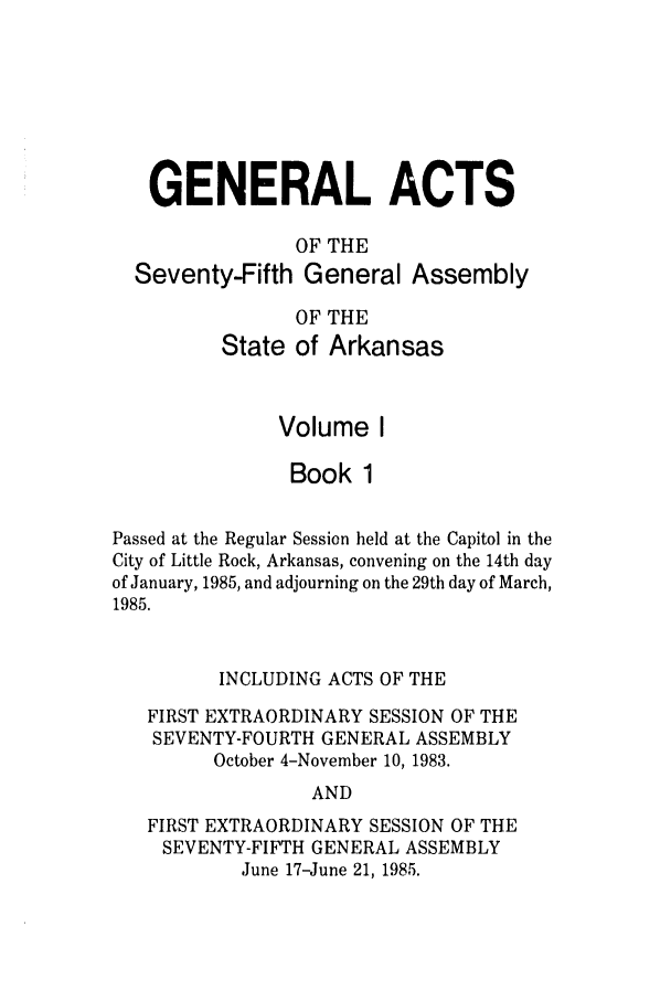 handle is hein.ssl/ssar0069 and id is 1 raw text is: GENERAL ACTS
OF THE
Seventy-Fifth General Assembly
OF THE
State of Arkansas
Volume I
Book 1
Passed at the Regular Session held at the Capitol in the
City of Little Rock, Arkansas, convening on the 14th day
of January, 1985, and adjourning on the 29th day of March,
1985.
INCLUDING ACTS OF THE
FIRST EXTRAORDINARY SESSION OF THE
SEVENTY-FOURTH GENERAL ASSEMBLY
October 4-November 10, 1983.
AND
FIRST EXTRAORDINARY SESSION OF THE
SEVENTY-FIFTH GENERAL ASSEMBLY
June 17-June 21, 1985.


