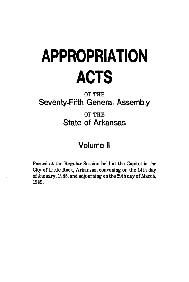 handle is hein.ssl/ssar0071 and id is 1 raw text is: APPROPRIATION
ACTS
OF THE
Seventy-Fifth General Assembly
OF THE
State of Arkansas
Volume II
Passed at the Regular Session held at the Capitol in the
City of Little Rock, Arkansas, convening on the 14th day
of January, 1985, and adjourning on the 29th day of March,
1985.


