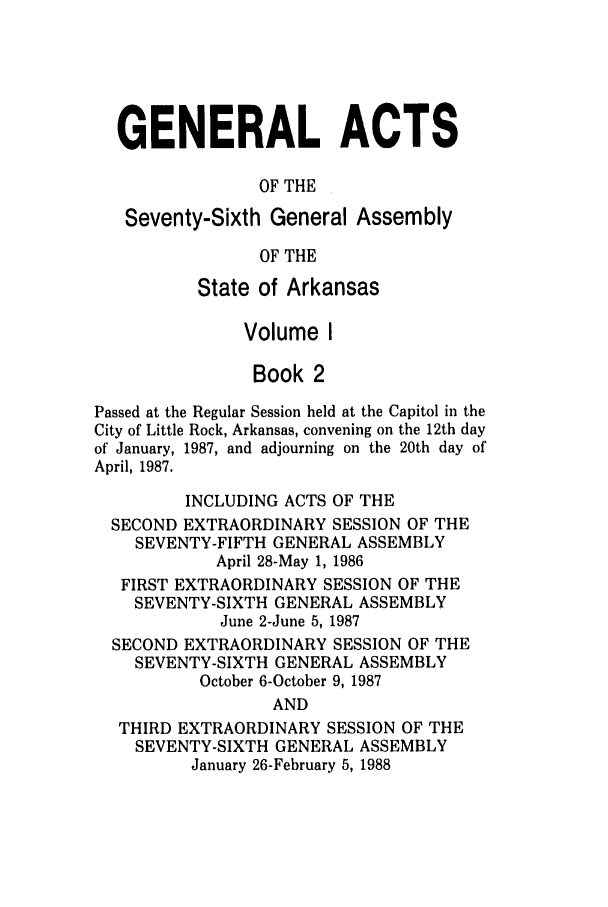 handle is hein.ssl/ssar0073 and id is 1 raw text is: GENERAL ACTS
OF THE
Seventy-Sixth General Assembly
OF THE
State of Arkansas
Volume I
Book 2
Passed at the Regular Session held at the Capitol in the
City of Little Rock, Arkansas, convening on the 12th day
of January, 1987, and adjourning on the 20th day of
April, 1987.
INCLUDING ACTS OF THE
SECOND EXTRAORDINARY SESSION OF THE
SEVENTY-FIFTH GENERAL ASSEMBLY
April 28-May 1, 1986
FIRST EXTRAORDINARY SESSION OF THE
SEVENTY-SIXTH GENERAL ASSEMBLY
June 2-June 5, 1987
SECOND EXTRAORDINARY SESSION OF THE
SEVENTY-SIXTH GENERAL ASSEMBLY
October 6-October 9, 1987
AND
THIRD EXTRAORDINARY SESSION OF THE
SEVENTY-SIXTH GENERAL ASSEMBLY
January 26-February 5, 1988


