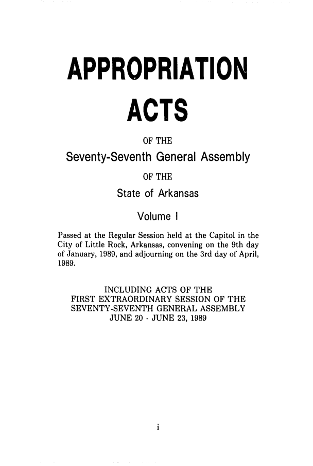handle is hein.ssl/ssar0075 and id is 1 raw text is: APPROPRIATION
ACTS
OF THE
Seventy-Seventh General Assembly
OF THE
State of Arkansas
Volume I
Passed at the Regular Session held at the Capitol in the
City of Little Rock, Arkansas, convening on the 9th day
of January, 1989, and adjourning on the 3rd day of April,
1989.
INCLUDING ACTS OF THE
FIRST EXTRAORDINARY SESSION OF THE
SEVENTY-SEVENTH GENERAL ASSEMBLY
JUNE 20 - JUNE 23, 1989


