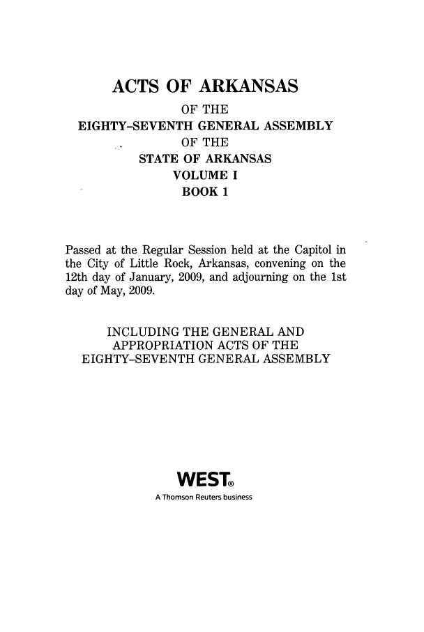 handle is hein.ssl/ssar0078 and id is 1 raw text is: ACTS OF ARKANSAS
OF THE
EIGHTY-SEVENTH GENERAL ASSEMBLY
OF THE
STATE OF ARKANSAS
VOLUME I
BOOK 1
Passed at the Regular Session held at the Capitol in
the City of Little Rock, Arkansas, convening on the
12th day of January, 2009, and adjourning on the 1st
day of May, 2009.
INCLUDING THE GENERAL AND
APPROPRIATION ACTS OF THE
EIGHTY-SEVENTH GENERAL ASSEMBLY
WEST
A Thomson Reuters business


