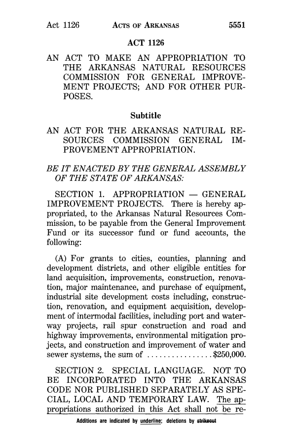 handle is hein.ssl/ssar0083 and id is 1 raw text is: ACTS OF ARKANSAS

ACT 1126
AN   ACT TO MAKE AN        APPROPRIATION       TO
THE   ARKANSAS NATURAL          RESOURCES
COMMISSION      FOR   GENERAL      IMPROVE-
MENT PROJECTS; AND FOR OTHER PUR-
POSES.
Subtitle
AN ACT FOR THE ARKANSAS NATURAL RE-
SOURCES     COMMISSION       GENERAL      IM-
PROVEMENT APPROPRIATION.
BE IT ENACTED BY THE GENERAL ASSEMBLY
OF THE STATE OF ARKANSAS:
SECTION 1. APPROPRIATION -           GENERAL
IMPROVEMENT PROJECTS. There is hereby ap-
propriated, to the Arkansas Natural Resources Com-
mission, to be payable from the General Improvement
Fund or its successor fund or fund accounts, the
following:
(A) For grants to cities, counties, planning and
development districts, and other eligible entities for
land acquisition, improvements, construction, renova-
tion, major maintenance, and purchase of equipment,
industrial site development costs including, construc-
tion, renovation, and equipment acquisition, develop-
ment of intermodal facilities, including port and water-
way projects, rail spur construction and road and
highway improvements, environmental mitigation pro-
jects, and construction and improvement of water and
sewer systems, the sum of ................ $250,000.
SECTION 2. SPECIAL LANGUAGE. NOT TO
BE INCORPORATED INTO THE ARKANSAS
CODE NOR PUBLISHED SEPARATELY AS SPE-
CIAL, LOCAL AND TEMPORARY LAW. The ap-
propriations authorized in this Act shall not be re-
Additions are indicated by underline; deletions by strikeout

Act 1126

5551


