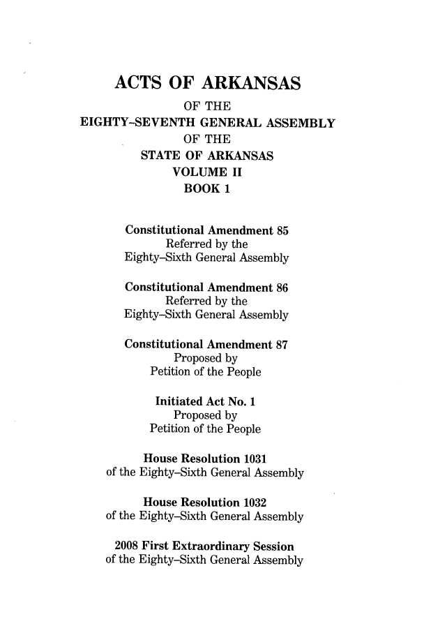 handle is hein.ssl/ssar0085 and id is 1 raw text is: ACTS OF ARKANSAS
OF THE
EIGHTY-SEVENTH GENERAL ASSEMBLY
OF THE
STATE OF ARKANSAS
VOLUME II
BOOK 1
Constitutional Amendment 85
Referred by the
Eighty-Sixth General Assembly
Constitutional Amendment 86
Referred by the
Eighty-Sixth General Assembly
Constitutional Amendment 87
Proposed by
Petition of the People
Initiated Act No. 1
Proposed by
Petition of the People
House Resolution 1031
of the Eighty-Sixth General Assembly
House Resolution 1032
of the Eighty-Sixth General Assembly
2008 First Extraordinary Session
of the Eighty-Sixth General Assembly


