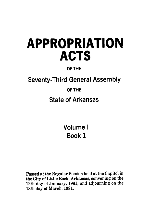 handle is hein.ssl/ssar0086 and id is 1 raw text is: APPROPRIATION
ACTS
OF THE
Seventy-Third General Assembly
OF THE
State of Arkansas
Volume I
Book 1
Passed at the Regular Session held at the Capitol in
the City of Little Rock, Arkansas, convening on the
12th day of January, 1981, and adjourning on the
18th day of March, 1981.


