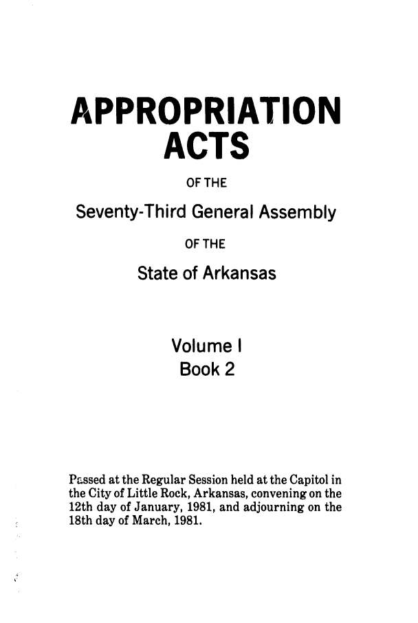 handle is hein.ssl/ssar0087 and id is 1 raw text is: APPROPRIATION
ACTS
OF THE
Seventy-Third General Assembly
OF THE
State of Arkansas
Volume I
Book 2
Passed at the Regular Session held at the Capitol in
the City of Little Rock, Arkansas, convening on the
12th day of January, 1981, and adjourning on the
18th day of March, 1981.


