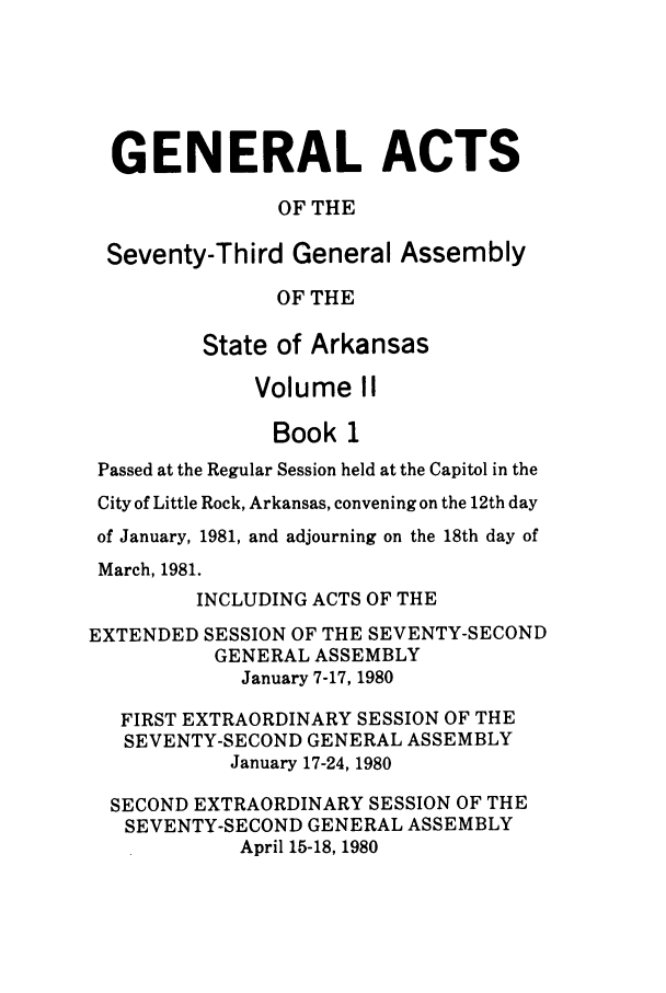 handle is hein.ssl/ssar0088 and id is 1 raw text is: GENERAL ACTS
OF THE
Seventy-Third General Assembly
OF THE
State of Arkansas
Volume II
Book 1
Passed at the Regular Session held at the Capitol in the
City of Little Rock, Arkansas, convening on the 12th day
of January, 1981, and adjourning on the 18th day of
March, 1981.
INCLUDING ACTS OF THE
EXTENDED SESSION OF THE SEVENTY-SECOND
GENERAL ASSEMBLY
January 7-17, 1980
FIRST EXTRAORDINARY SESSION OF THE
SEVENTY-SECOND GENERAL ASSEMBLY
January 17-24, 1980
SECOND EXTRAORDINARY SESSION OF THE
SEVENTY-SECOND GENERAL ASSEMBLY
April 15-18, 1980


