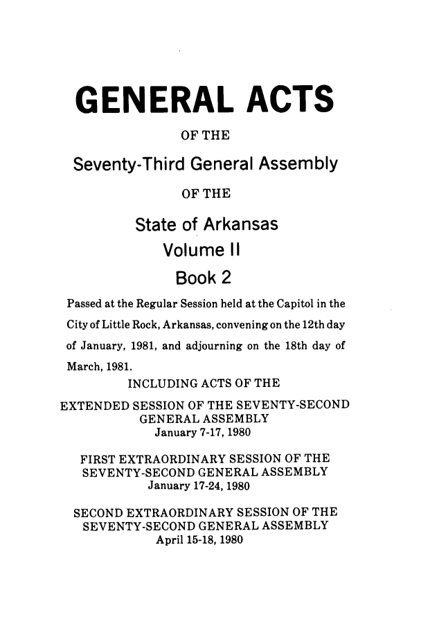 handle is hein.ssl/ssar0089 and id is 1 raw text is: GENERAL ACTS
OF THE
Seventy-Third General Assembly
OF THE
State of Arkansas
Volume II
Book 2
Passed at the Regular Session held at the Capitol in the
City of Little Rock, Arkansas, convening on the 12th day
of January, 1981, and adjourning on the 18th day of
March, 1981.
INCLUDING ACTS OF THE
EXTENDED SESSION OF THE SEVENTY-SECOND
GENERAL ASSEMBLY
January 7-17, 1980
FIRST EXTRAORDINARY SESSION OF THE
SEVENTY-SECOND GENERAL ASSEMBLY
January 17-24, 1980
SECOND EXTRAORDINARY SESSION OF THE
SEVENTY-SECOND GENERAL ASSEMBLY
April 15-18, 1980


