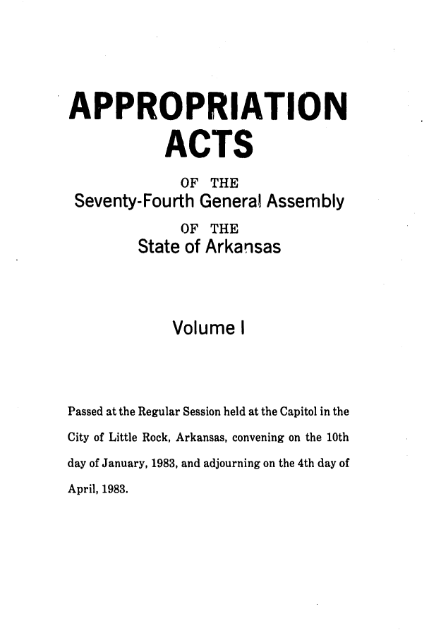 handle is hein.ssl/ssar0091 and id is 1 raw text is: APPROPRIATION
ACTS
OF THE
Seventy-Fourth General Assembly
OF THE
State of Arkansas
Volume I
Passed at the Regular Session held at the Capitol in the
City of Little Rock, Arkansas, convening on the 10th
day of January, 1983, and adjourning on the 4th day of
April, 1983.


