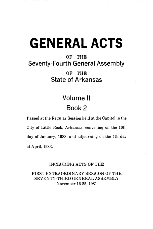 handle is hein.ssl/ssar0093 and id is 1 raw text is: GENERAL ACTS
OF THE
Seventy-Fourth General Assembly
OF THE
State of Arkansas
Volume II
Book 2
Passed at the Regular Session held at the Capitol in the
City of Little Rock, Arkansas, convening on the 10th
day of January, 1983, and adjourning on the 4th day
of April, 1983.
INCLUDING ACTS OF THE
FIRST EXTRAORDINARY SESSION OF THE
SEVENTY-THIRD GENERAL ASSEMBLY
November 16-25, 1981


