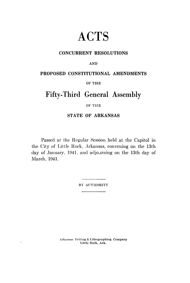 handle is hein.ssl/ssar0094 and id is 1 raw text is: ACTS
CONCURRENT RESOLUTIONS
AND
PROPOSED CONSTITUTIONAL AMENDMENTS
OF THE
Fifty-Third General Assembly
OF THE
STATE OF ARKANSAS

Passed at the Regular Session held at the Capitol in
the City of Little Rock, Arkansas, convening on the 13th
(lay of January, 1941, and adjodrning on the 13th (lay of
March, 1941.
BY Au'rfioRiry

Arki sas I'ritinig & Lithogrphling Company
Little Rock, Ark.


