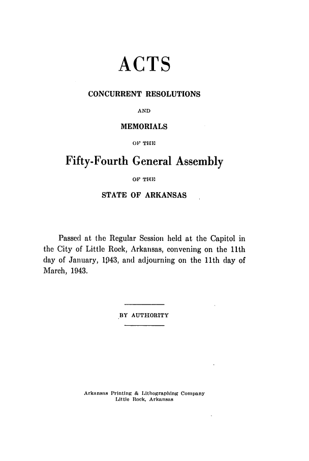 handle is hein.ssl/ssar0095 and id is 1 raw text is: ACTS
CONCURRENT RESOLUTIONS
AND
MEMORIALS
Oft THE

Fifty-Fourth General Assembly
OF THE
STATE OF ARKANSAS

Passed at the Regular Session held at the Capitol in
the City of Little Rock, Arkansas, convening on the 11th
day of January, 1943, and adjourning on the 11th lay of
March, 1943.
BY AUTHORITY

Arkansas Printing & Lithographlng Company
Little flock, Arkansas


