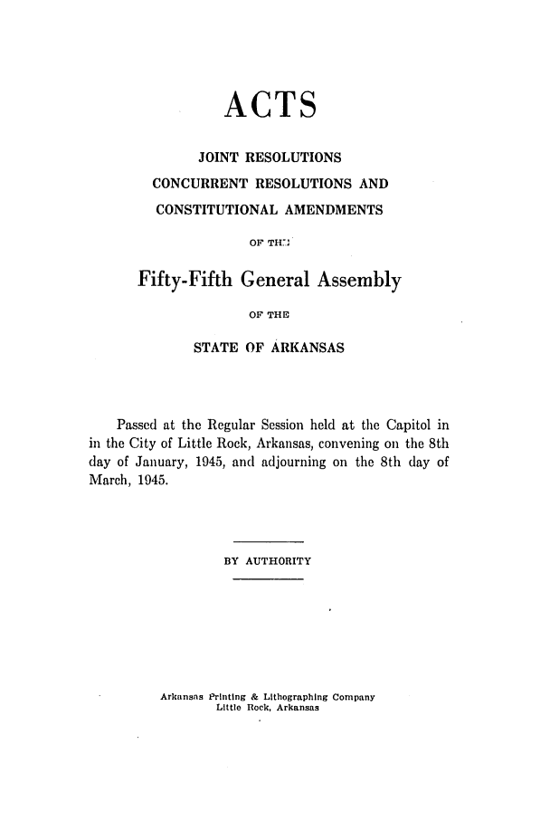 handle is hein.ssl/ssar0096 and id is 1 raw text is: ACTS
JOINT RESOLUTIONS
CONCURRENT RESOLUTIONS AND
CONSTITUTIONAL AMENDMENTS
OF TH..,
Fifty-Fifth General Assembly
OF THE

STATE OF ARKANSAS
Passed at the Regular Session held at the Capitol in
in the City of Little Rock, Arkansas, convening on the 8th
day of January, 1945, and adjourning on the 8th day of
March, 1945.
BY AUTHORITY
Arkansas Printing & Lithographing Company
Little Rock, Arkansas


