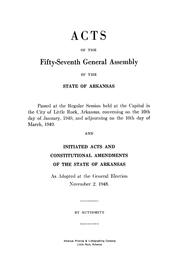 handle is hein.ssl/ssar0098 and id is 1 raw text is: ACTS
OF TILE
Fifty-Seventh General Assembly
OF THE
STATE OF ARKANSAS
Passed at the Regular Session held at the Capitol in
the City of Little Rock, Arkansas, convening on the 10th
(lay of ,January, 1949, and adjourning on the 10th (lay of
March, 1949.
AND
INITIATED ACTS AND
CONSTITUTIONAL AMENDMENTS
OF THE STATE OF ARKANSAS

As Adopted at the (eneral Election
November 2, 1948.
BY AUTIIORITY

Arkansas Printing & Lithographing Company
Little Rock, Arkansas


