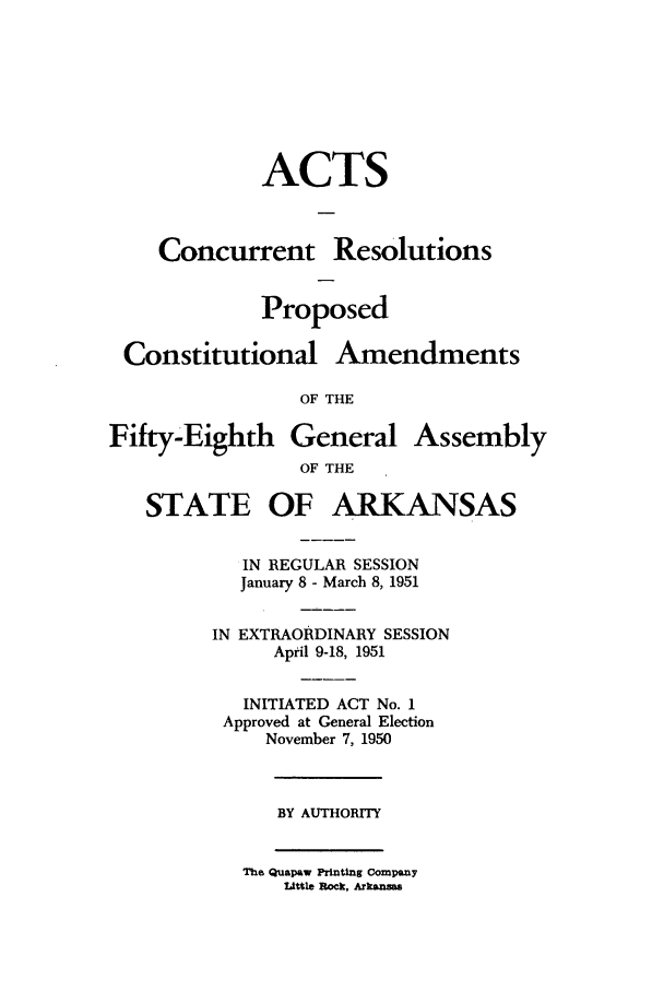handle is hein.ssl/ssar0099 and id is 1 raw text is: ACTS
Concurrent Resolutions
Proposed

Constitutional

Amendments

OF THE

Fifty-Eighth General Assembly
OF THE

STATE OF

ARKANSAS

IN REGULAR SESSION
January 8 - March 8, 1951
IN EXTRAORDINARY SESSION
April 9-18, 1951
INITIATED ACT No. 1
Approved at General Election
November 7, 1950

BY AUTHORITY

The Quapaw Printing Company
Little Rock, Arkansas


