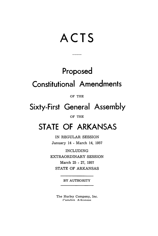 handle is hein.ssl/ssar0102 and id is 1 raw text is: ACTS
Proposed
Constitutional Amendments
OF THE
Sixty-First General Assembly
OF THE
STATE OF ARKANSAS
IN REGULAR SESSION
January 14 - March 14, 1957
INCLUDING
EXTRAORDINARY SESSION
March 25 - 27, 1957
STATE OF ARKANSAS
BY AUTHORITY

The Hurley Company, Inc.
('.qmdpn Ark~n'q


