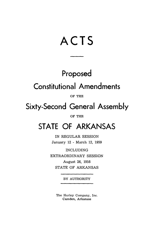 handle is hein.ssl/ssar0103 and id is 1 raw text is: ACTS
Proposed
Constitutional Amendments
OF THE
Sixty-Second General Assembly
OF THE
STATE OF ARKANSAS
IN REGULAR SESSION
January 12 - March 12, 1959
INCLUDING
EXTRAORDINARY SESSION
August 26, 1958
STATE OF ARKANSAS
BY AUTHORITY

The Hurley Company, Inc.
Camden, Arkansas


