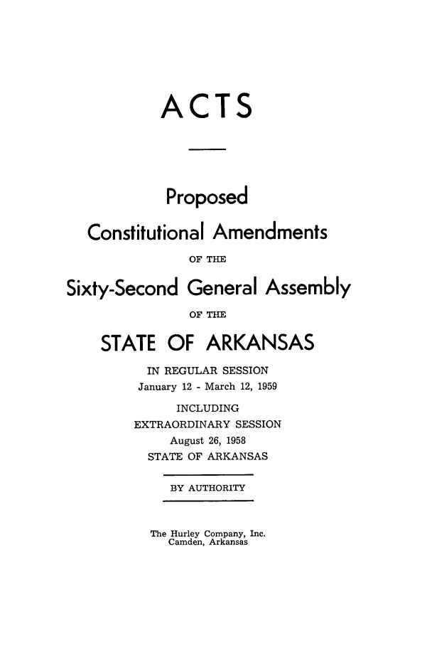 handle is hein.ssl/ssar0104 and id is 1 raw text is: ACTS
Proposed
Constitutional Amendments
OF THE
Sixty-Second General Assembly
OF THE
STATE OF ARKANSAS
IN REGULAR SESSION
January 12 - March 12, 1959
INCLUDING
EXTRAORDINARY SESSION
August 26, 1958
STATE OF ARKANSAS
BY AUTHORITY

The Hurley Company, Inc.
Camden, Arkansas


