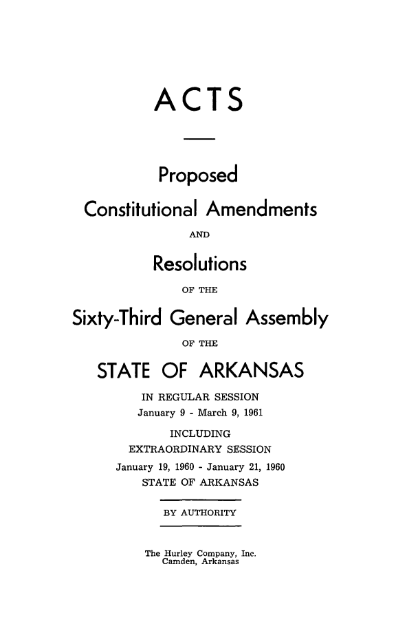 handle is hein.ssl/ssar0105 and id is 1 raw text is: ACTS
Proposed
Constitutional Amendments
AND
Resolutions
OF THE
Sixty-Third General Assembly
OF THE
STATE OF ARKANSAS
IN REGULAR SESSION
January 9 - March 9, 1961
INCLUDING
EXTRAORDINARY SESSION
January 19, 1960 - January 21, 1960
STATE OF ARKANSAS
BY AUTHORITY

The Hurley Company, Inc.
Camden, Arkansas


