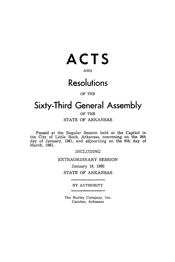 handle is hein.ssl/ssar0106 and id is 1 raw text is: ACTS
AND
Resolutions
OF THE
Sixty-Third General Assembly
OF THE
STATE OF ARKANSAS
Passed at the Regular Session held at the Capitol in
the City of Little Rock, Arkansas, convening on the 9th
day of January, 1961, and adjourning on the 9th day of
March, 1961.
INCLUDING
EXTRAORDINARY SESSION
January 19, 1960
STATE OF ARKANSAS
BY AUTHORITY

The Hurley Company, Inc.
Camden, Arkansas


