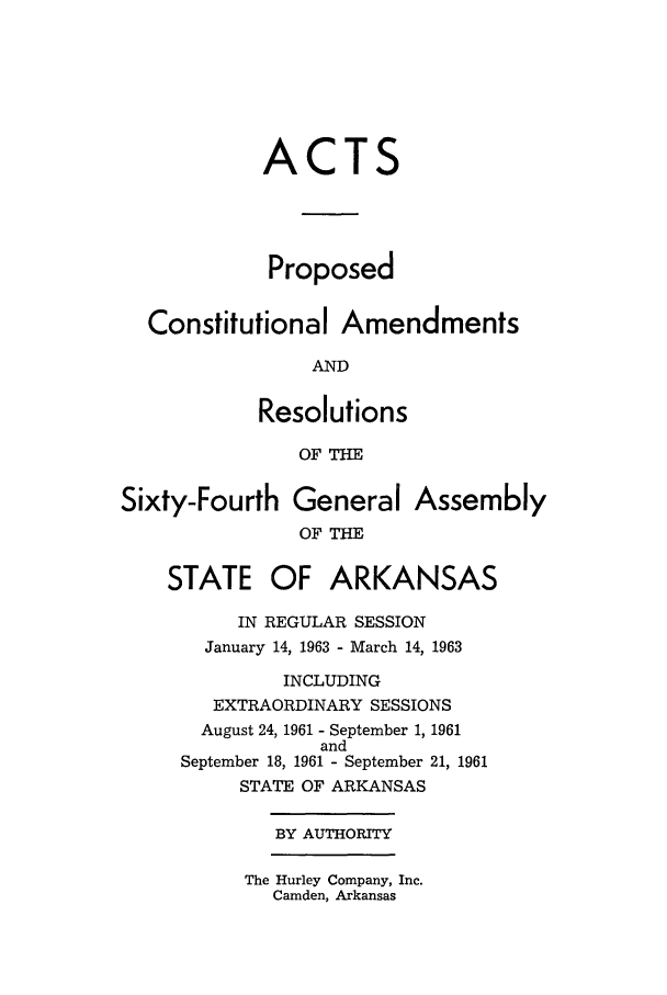 handle is hein.ssl/ssar0107 and id is 1 raw text is: ACTS
Proposed
Constitutional Amendments
AND
Resolutions
OF THE
Sixty-Fourth General Assembly
OF THE
STATE OF ARKANSAS
IN REGULAR SESSION
January 14, 1963 - March 14, 1963
INCLUDING
EXTRAORDINARY SESSIONS
August 24, 1961 - September 1, 1961
and
September 18, 1961 - September 21, 1961
STATE OF ARKANSAS
BY AUTHORITY
The Hurley Company, Inc.
Camden, Arkansas


