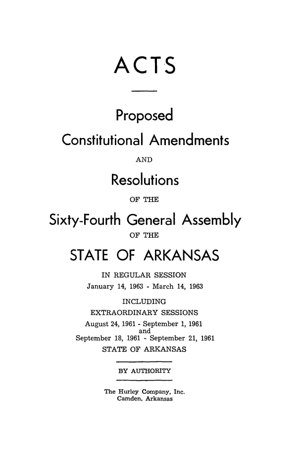 handle is hein.ssl/ssar0108 and id is 1 raw text is: ACTS
Proposed
Constitutional Amendments
AND
Resolutions
OF THE
Sixty-Fourth General Assembly
OF THE
STATE OF ARKANSAS
IN REGULAR SESSION
January 14, 1963 - March 14, 1963
INCLUDING
EXTRAORDINARY SESSIONS
August 24, 1961 - September 1, 1961
and
September 18, 1961 - September 21, 1961
STATE OF ARKANSAS
BY AUTHORITY

The Hurley Company, Inc.
Camden. Arkansas


