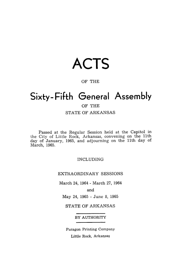 handle is hein.ssl/ssar0110 and id is 1 raw text is: ACTS
OF THE
Sixty- Fifth General Assembly
OF THE
STATE OF ARKANSAS
Passed at the Regular Session held at the Capitol in
the City of Little Rock, Arkansas, convening on the 11th
day of January, 1965, and adjourning on the 11th day of
March, 1965.
INCLUDING
EXTRAORDINARY SESSIONS
March 24, 1964 - March 27, 1964
and
May 24, 1965 - June 8, 1965

STATE OF ARKANSAS
BY AUTHORITY
Paragon Printing Company
Little Rock, Arkansas


