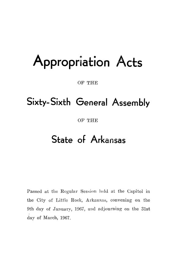 handle is hein.ssl/ssar0111 and id is 1 raw text is: Appropriation Acts
OF THE

Sixty- Sixth

General Assembly

OF THE

State of Arkansas
Passed at the Regular Session leld at the Capitol in
the City of Little Rock, Arkansas, convening on the
9th day of January, 1967, and adjourning on the 31st
day of March, 1967.


