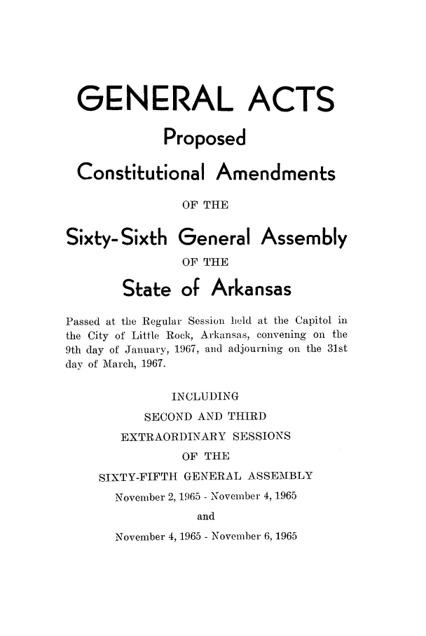 handle is hein.ssl/ssar0112 and id is 1 raw text is: GENERAL ACTS
Proposed
Constitutional Amendments
OF THE
Sixty-Sixth General Assembly
OF THE
State of Arkansas
Passed at the Regular Session held at the Capitol in
the City of Little Rock, Arkansas, convening on the
9th day of January, 1967, and adjourning on the 31st
day of March, 1967.
INCLUDING
SECOND AND THIRD
EXTRAORDINARY SESSIONS
OF THE
SIXTY-FIFTH GENERAL ASSEMBLY
November 2, 1965 - November 4, 1965
and
November 4, 1965 - November 6, 1965


