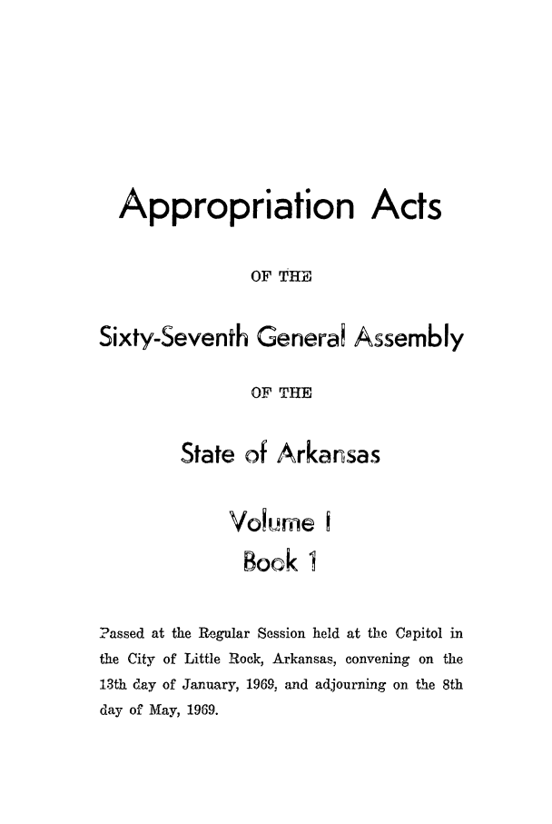 handle is hein.ssl/ssar0113 and id is 1 raw text is: Appropriation Acts
OF THE
Sixty-Seventh Generai Assembly
OF THE
State of Arkansas
Volme I
Book I
Passed at the Regular Session held at the Capitol in
the City of Little Rock, Arkansas, convening on the
13th day of January, 1969, and adjourning on the 8th
day of May, 1969.


