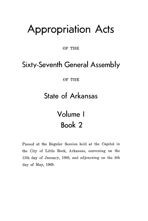 handle is hein.ssl/ssar0114 and id is 1 raw text is: Appropriation Acts
OF THE
Sixty-Seventh General Assembly
OF THE
State of Arkansas
Volume I
Book 2
Passed at the Regular Session held at the Capitol in
the City of Little Rock, Arkansas, convening on the
13th day of January, 1969, and adjourning on the 8th
day of May, 1969.


