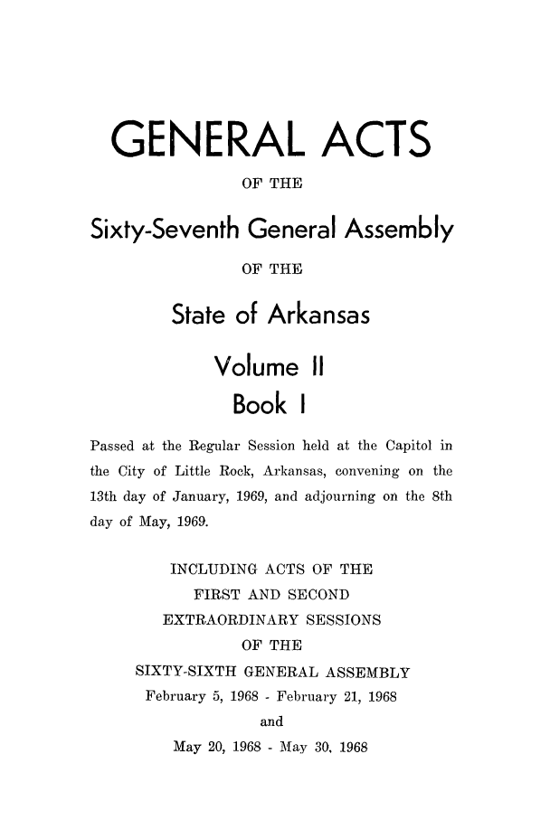 handle is hein.ssl/ssar0115 and id is 1 raw text is: GENERAL ACTS
OF THE
Sixty-Seventh General Assembly
OF THE
State of Arkansas
Volume II
Book I
Passed at the Reglar Session held at the Capitol in
the City of Little Rock, Arkansas, convening on the
13th day of January, 1969, and adjourning on the 8th
day of May, 1969.
INCLUDING ACTS OF THE
FIRST AND SECOND
EXTRAORDINARY SESSIONS
OF THE
SIXTY-SIXTH GENERAL ASSEMBLY
February 5, 1968 - February 21, 1968
and

May 20, 1968 - May 30, 1968


