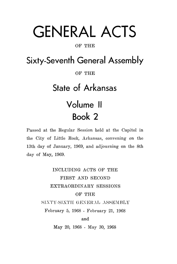 handle is hein.ssl/ssar0116 and id is 1 raw text is: GENERAL ACTS
OF THE
Sixty-Seventh General Assembly
OF THE
State of Arkansas
Volume II
Book 2
Passed at the Regular Session held at the Capitol in
the City of Little Rock, Arkansas, convening on the
13th day of January, 1969, and adjourning on the 8th
day of May, 1969.
INCLUDING ACTS OF THE
FIRST AND SECOND
EXTRAORDINARY SESSIONS
OF THE
SIXTY-SIXTH (, ENEI .\1L ASSE.M[BLY
February 5, 1968 - February 21, 1968
and
May 20, 1968 - May 30, 1968


