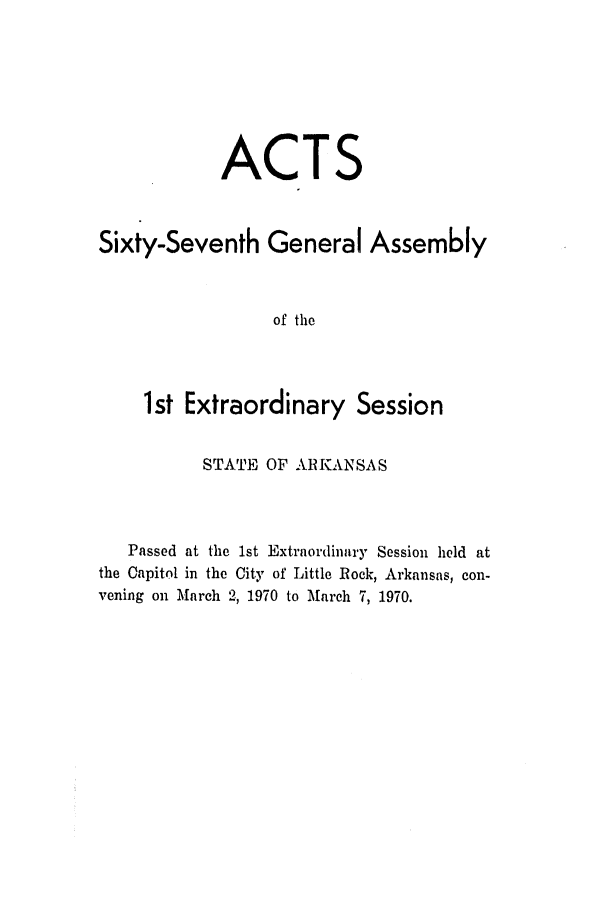 handle is hein.ssl/ssar0117 and id is 1 raw text is: ACTS
Sixty-Seventh General Assembly
of the
1st Extraordinary Session
STATE OF ARKANSAS
Passed at the 1st Extraordinary Session held at
the Capitol in the City of Little Rock, Arkansas, con-
vening on March 2, 1970 to March 7, 1970.


