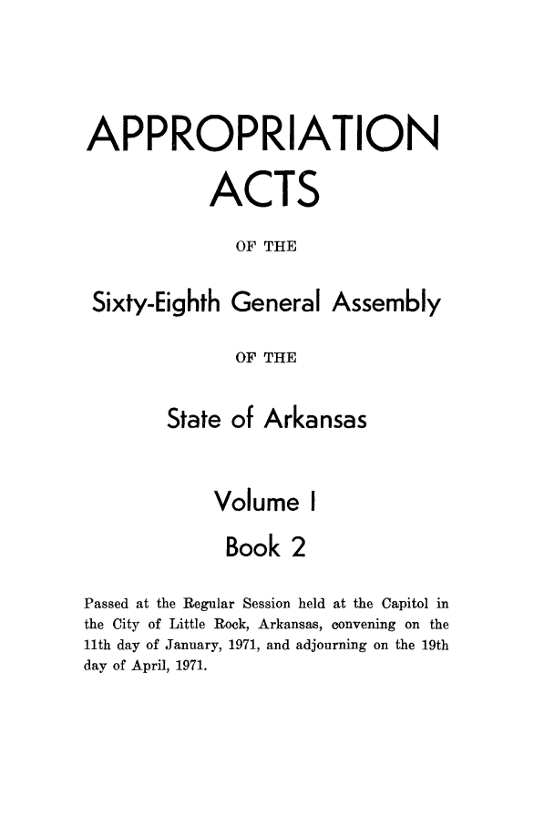 handle is hein.ssl/ssar0119 and id is 1 raw text is: APPROPRIATION
ACTS
OF THE

Sixty-Eighth

General Assembly

OF THE

State of Arkansas
Volume I
Book 2
Passed at the Regular Session held at the Capitol in
the City of Little Rock, Arkansas, convening on the
11th day of January, 1971, and adjourning on the 19th
day of April, 1971.


