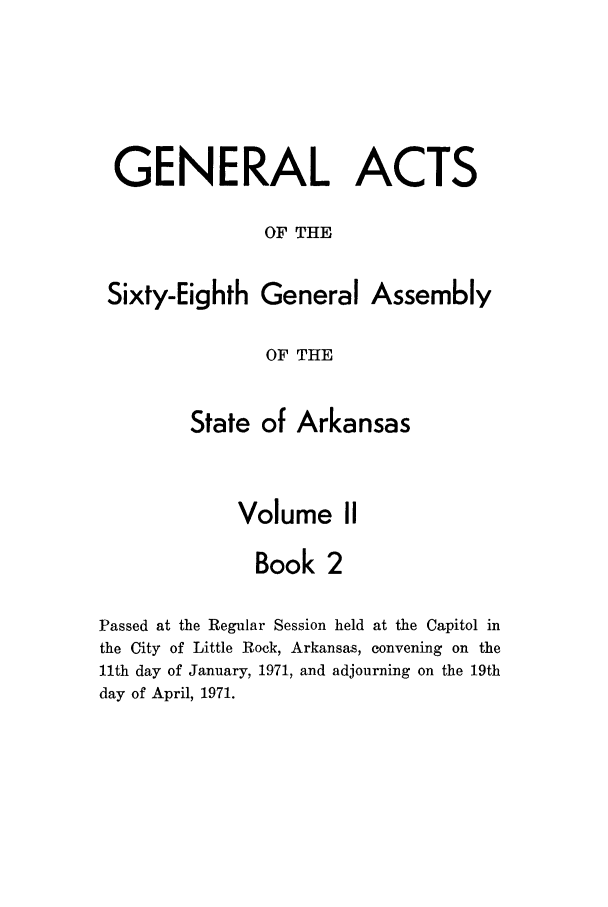 handle is hein.ssl/ssar0121 and id is 1 raw text is: GENERAL ACTS
OF THE
Sixty-Eighth General Assembly
OF THE
State of Arkansas
Volume II
Book 2
Passed at the Regular Session held at the Capitol in
the City of Little Rock, Arkansas, convening on the
11th day of January, 1971, and adjourning on the 19th
day of April, 1971.



