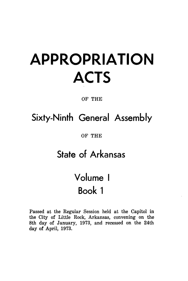 handle is hein.ssl/ssar0122 and id is 1 raw text is: APPROPRIATION
ACTS
OF THE

Sixty-Ninth

General

Assembly

OF THE

State of Arkansas
Volume I
Book 1
Passed at the Regular Session held at the Capitol in
the City of Little Rock, Arkansas, convening on the
8th day of January, 1973, and recessed on the 24th
day of April, 1973.


