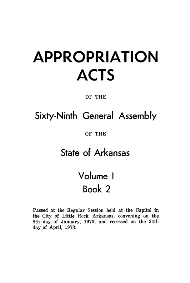 handle is hein.ssl/ssar0123 and id is 1 raw text is: APPROPRIATION
ACTS
OF THE

Sixty-Ninth

General

Assembly

OF THE

State of Arkansas
Volume I
Book 2
Passed at the Regular Session held at the Capitol in
the City of Little Rock, Arkansas, convening on the
8th day of January, 1973, and recessed on the 24th
day of April, 1973.


